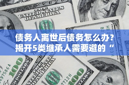北京债务人离世后债务怎么办？揭开5类继承人需要避的“坑”