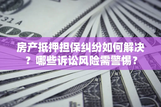 北京房产抵押担保纠纷如何解决？哪些诉讼风险需警惕？