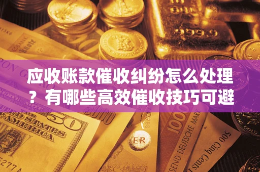 北京应收账款催收纠纷怎么处理？有哪些高效催收技巧可避免坏账？