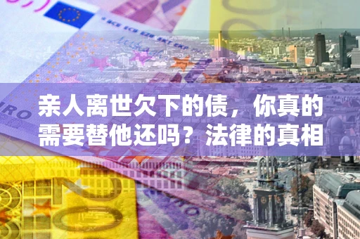 北京亲人离世欠下的债，你真的需要替他还吗？法律的真相或许与你想的不一样